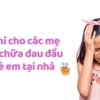 Bật mí cho các mẹ cách chữa đau đầu ở trẻ em tại nhà 